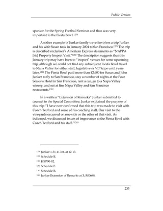 Public Version



sponsor for the Spring Football Seminar and thus was very
important to the Fiesta Bowl.1278

       Another example of Junker family travel involves a trip Junker
and his wife Susan took in January 2004 to San Francisco.1279 The trip
is described on Junker’s American Express statements as “NAPPA
[sic] Property Inspect Visit.”1280 The description suggests that this
January trip may have been to “inspect” venues for some upcoming
trip, although we could not find any subsequent Fiesta Bowl travel
to Napa Valley for either staff, legislative or VIP trips until years
later.1281 The Fiesta Bowl paid more than $2,600 for Susan and John
Junker to fly to San Francisco, stay a number of nights at the Four
Seasons Hotel in San Francisco, rent a car, go to a Napa Valley
winery, and eat at fine Napa Valley and San Francisco
restaurants.1282

       In a written “Extension of Remarks” Junker submitted to
counsel to the Special Committee, Junker explained the purpose of
this trip: “I have now confirmed that this trip was made to visit with
Coach Tedford and some of his coaching staff. Our visit to the
vineyards occurred on one-side or the other of that visit. As
indicated, we discussed issues of importance to the Fiesta Bowl with
Coach Tedford and his staff.”1283




  1278   Junker 1-31-11 Int. at 12-13. 

  1279   Schedule R.

  1280   E00790-92. 

  1281   Schedule F. 

  1282   Schedule R.

  1283   Junker Extension of Remarks at 3; R00698. 




                                                                  235
 