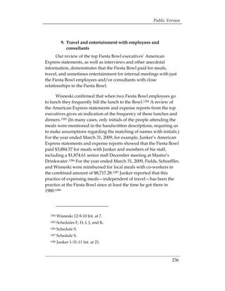 Public Version



           9. 	Travel and entertainment with employees and
               consultants
      Our review of the top Fiesta Bowl executives’ American
Express statements, as well as interviews and other anecdotal
information, demonstrates that the Fiesta Bowl paid for meals,
travel, and sometimes entertainment for internal meetings with just
the Fiesta Bowl employees and/or consultants with close
relationships to the Fiesta Bowl.

      Wisneski confirmed that when two Fiesta Bowl employees go
to lunch they frequently bill the lunch to the Bowl.1284 A review of
the American Express statements and expense reports from the top
executives gives an indication of the frequency of these lunches and
dinners.1285 (In many cases, only initials of the people attending the
meals were mentioned in the handwritten descriptions, requiring us
to make assumptions regarding the matching of names with initials.)
For the year ended March 31, 2009, for example, Junker’s American
Express statements and expense reports showed that the Fiesta Bowl
paid $3,884.57 for meals with Junker and members of his staff,
including a $1,874.61 senior staff December meeting at Mastro’s
Drinkwater.1286 For the year ended March 31, 2009, Fields, Schoeffler,
and Wisneski were reimbursed for local meals with co-workers in
the combined amount of $8,717.28.1287 Junker reported that this
practice of expensing meals—independent of travel—has been the
practice at the Fiesta Bowl since at least the time he got there in
1980.1288




  1284   Wisneski 12-9-10 Int. at 7.
  1285   Schedules F, H, I, J, and K.
  1286   Schedule S.
  1287   Schedule S.
  1288   Junker 1-31-11 Int. at 21.



                                                                  236
 