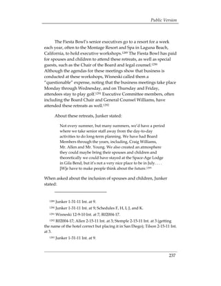 Public Version



      The Fiesta Bowl’s senior executives go to a resort for a week
each year, often to the Montage Resort and Spa in Laguna Beach,
California, to hold executive workshops.1289 The Fiesta Bowl has paid
for spouses and children to attend these retreats, as well as special
guests, such as the Chair of the Board and legal counsel.1290
Although the agendas for these meetings show that business is
conducted at these workshops, Wisneski called them a
“questionable” expense, noting that the business meetings take place
Monday through Wednesday, and on Thursday and Friday,
attendees stay to play golf.1291 Executive Committee members, often
including the Board Chair and General Counsel Williams, have
attended these retreats as well.1292

          About these retreats, Junker stated:

            Not every summer, but many summers, we’d have a period
            where we take senior staff away from the day-to-day
            activities to do long-term planning. We have had Board
            Members through the years, including, Craig Williams,
            Mr. Allen and Mr. Young. We also created an atmosphere
            they could maybe bring their spouses and children and
            theoretically we could have stayed at the Space-Age Lodge
            in Gila Bend, but it’s not a very nice place to be in July. . . .
            [W]e have to make people think about the future.1293

When asked about the inclusion of spouses and children, Junker
stated:


   1289   Junker 1-31-11 Int. at 9.

   1290   Junker 1-31-11 Int. at 9; Schedules F, H, I, J, and K. 

   1291   Wisneski 12-9-10 Int. at 7; R02004-17. 

      R02004-17; Allen 2-15-11 Int. at 3; Stemple 2-15-11 Int. at 3 (getting 

   1292

the name of the hotel correct but placing it in San Diego); Tilson 2-15-11 Int.
at 3.
   1293   Junker 1-31-11 Int. at 9.



                                                                                237
 