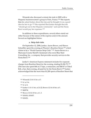Public Version



      Wisneski also discussed a retreat she took in 2009 with a
Hispanic businesswomen’s group to Paris, France.1301 She reports
that she asked Junker about this trip and he thought it was a good
idea for her to go.1302 She reported that Junker thought that she
“should get out in the Hispanic community” and said the Fiesta
Bowl would pay her expenses.1303

      In addition to these expenditures, several others stand out
either because of the nature of the expense and/or the amount.
Several are highlighted below.

                     a. Strip club visits
      On September 12, 2008, Junker, Aaron Brown, and Shawn
Schoeffler spent the evening at Phoenix’s Bourbon Street,1304 which
claims to be a “World Famous Strip Club.”1305 Aaron Brown is a
Maricopa County Sheriff’s lieutenant who owns Blue Steel
Consulting, Inc., a company that provides security services to the
Fiesta Bowl.1306

       Junker’s American Express statement includes five separate
charges from Bourbon Street for the evening, totaling $1,241.75.1307
(The men also spent $46 at Z Tejas, a restaurant, and $48.47 at Tilted
Kilt, a bar, that evening, all paid for by the Fiesta Bowl.)1308 Junker
acknowledged that the more than $1,200 spent at Bourbon Street that



  1301   Wisneski 2-16-11 Int. at 3.
  1302   Id. at 3-4.
  1303   Id. at 4.
  1304   Junker 1-11-11 Int. at 21-22; Brown 12-16-10 Int. at 5.
  1305   R00738.
  1306   Brown 12-16-10 Int. at 1, 2.
  1307   E01851; E01857.
  1308   E01851.



                                                                            239
 