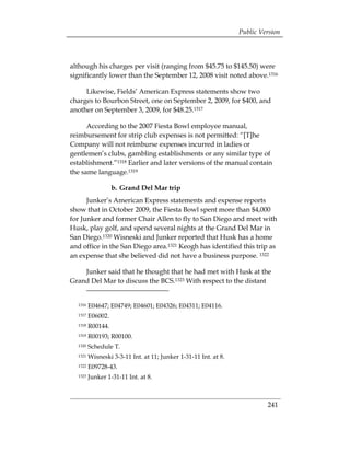Public Version



although his charges per visit (ranging from $45.75 to $145.50) were
significantly lower than the September 12, 2008 visit noted above.1316

     Likewise, Fields’ American Express statements show two
charges to Bourbon Street, one on September 2, 2009, for $400, and
another on September 3, 2009, for $48.25.1317

      According to the 2007 Fiesta Bowl employee manual,
reimbursement for strip club expenses is not permitted: “[T]he
Company will not reimburse expenses incurred in ladies or
gentlemen’s clubs, gambling establishments or any similar type of
establishment.”1318 Earlier and later versions of the manual contain
the same language.1319

                  b. Grand Del Mar trip
      Junker’s American Express statements and expense reports
show that in October 2009, the Fiesta Bowl spent more than $4,000
for Junker and former Chair Allen to fly to San Diego and meet with
Husk, play golf, and spend several nights at the Grand Del Mar in
San Diego.1320 Wisneski and Junker reported that Husk has a home
and office in the San Diego area.1321 Keogh has identified this trip as
an expense that she believed did not have a business purpose. 1322

    Junker said that he thought that he had met with Husk at the
Grand Del Mar to discuss the BCS.1323 With respect to the distant


  1316   E04647; E04749; E04601; E04326; E04311; E04116.

  1317   E06002. 

  1318   R00144. 

  1319   R00193; R00100. 

  1320   Schedule T.

  1321   Wisneski 3-3-11 Int. at 11; Junker 1-31-11 Int. at 8. 

  1322   E09728-43. 

  1323   Junker 1-31-11 Int. at 8.




                                                                            241
 