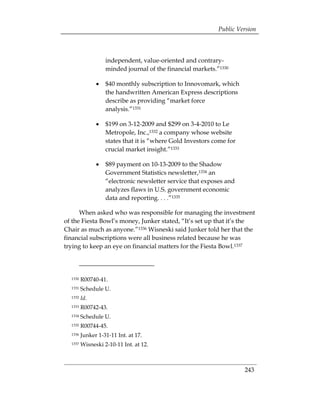 Public Version



                   independent, value-oriented and contrary-
                   minded journal of the financial markets.”1330

               •	 $40 monthly subscription to Innovomark, which
                  the handwritten American Express descriptions
                  describe as providing “market force
                  analysis.”1331

               •	 $199 on 3-12-2009 and $299 on 3-4-2010 to Le
                  Metropole, Inc.,1332 a company whose website
                  states that it is “where Gold Investors come for
                  crucial market insight.”1333

               •	 $89 payment on 10-13-2009 to the Shadow
                  Government Statistics newsletter,1334 an
                  “electronic newsletter service that exposes and
                  analyzes flaws in U.S. government economic
                  data and reporting. . . .”1335

      When asked who was responsible for managing the investment
of the Fiesta Bowl’s money, Junker stated, “It’s set up that it’s the
Chair as much as anyone.”1336 Wisneski said Junker told her that the
financial subscriptions were all business related because he was
trying to keep an eye on financial matters for the Fiesta Bowl.1337




  1330   R00740-41.

  1331   Schedule U.

  1332   Id.
  1333   R00742-43.

  1334   Schedule U.

  1335   R00744-45.

  1336   Junker 1-31-11 Int. at 17. 

  1337   Wisneski 2-10-11 Int. at 12. 




                                                                     243
 