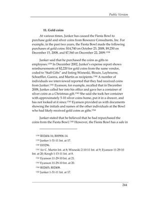 Public Version



            11. Gold coins
     At various times, Junker has caused the Fiesta Bowl to
purchase gold and silver coins from Resource Consultants, Inc. For
example, in the past two years, the Fiesta Bowl made the following
purchases of gold coins: $14,740 on October 23, 2008, $9,250 on
December 15, 2008, and $7,560 on December 22, 2009.1338

      Junker said that he purchased the coins as gifts to
employees.1339 In December 2002, Junker’s expense report shows
reimbursements of $2,220 for gold coins from the same vendor,
coded to ‘Staff Gifts” and listing Wisneski, Blouin, Laybourne,
Schoeffler, Guerra, and Martin as recipients.1340 A number of
individuals we interviewed reported that they had received coins
from Junker.1341 Eyanson, for example, recalled that in December
2008, Junker called her into his office and gave her a container of
silver coins as a Christmas gift.1342 She said she took her container
with approximately 5-10 silver coins home, put it in a drawer, and
has not looked at it since.1343 Eyanson provided us with documents
showing the initials and names of the other individuals at the Bowl
who had likely received gold coins as gifts.1344

     Junker stated that he believed that he had repurchased the
coins from the Fiesta Bowl.1345 However, the Fiesta Bowl has a safe in



   1338   R02404-16; R00906-14.
   1339   Junker 1-31-11 Int. at 17.
   1340   E03296.
   1341 See C. Martin Int. at 8; Wisneski 2-10-11 Int. at 9; Eyanson 11-29-10
Int. at 20; Keogh 1-13-11 Int. at 8.
   1342   Eyanson 11-29-10 Int. at 21.
   1343   Eyanson 11-29-10 Int. at 20.
   1344   R02405; R02408.
   1345   Junker 1-31-11 Int. at 17.



                                                                           244
 
