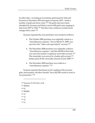 Public Version



its office that—according to inventories performed by Holt and
Eyanson in December 2010 and again in January 2011—holds a
number of gold and silver coins.1346 The gold coins have been
identified by Eyanson and Holt as twelve $20 gold coins ranging in
date from 1877 to 1924.1347 The Bowl also continues to hold recent
vintage silver coins.1348

         Eyanson reported the coin purchases were treated as follows:

               •	 The October 2008 purchase was originally coded as a
                  “miscellaneous expense,” but on March 31, 2009, was
                  moved to the “other cash equivalents” account.1349

               •	 The December 2008 purchase was originally coded to
                  “miscellaneous expense,” and then $4,500 of that total
                  was moved to Junker’s employee receivable account.1350
                  The remainder was moved to a Junker gift account.1351
                  Junker paid off the receivable amount in June 2009.1352

               •	 The December 2009 purchase was coded as a
                  “miscellaneous expense.”1353

       Eyanson reported that based on her reading of the invoices,
gifts, and transfers, the Bowl should “have $22,300 worth of coins in
our possession.”1354



  1346   Eyanson 11-29-10 Int. at 20.
  1347   R02410.
  1348   Id.
  1349   R02409.
  1350   Id.
  1351   Id.
  1352   Id.
  1353   Id.



                                                                      245
 