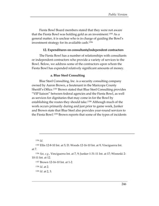 Public Version



      Fiesta Bowl Board members stated that they were not aware
that the Fiesta Bowl was holding gold as an investment.1355 As a
general matter, it is unclear who is in charge of guiding the Bowl’s
investment strategy for its available cash.1356

             12. Expenditures on consultants/independent contractors
      The Fiesta Bowl has a number of relationships with consultants
or independent contractors who provide a variety of services to the
Bowl. Below, we address some of the contractors upon whom the
Fiesta Bowl has expended relatively significant amounts of money.

                      a. Blue Steel Consulting
      Blue Steel Consulting, Inc. is a security consulting company
owned by Aaron Brown, a lieutenant in the Maricopa County
Sheriff’s Office.1357 Brown stated that Blue Steel Consulting provides
“VIP liaison” between federal agencies and the Fiesta Bowl, as well
as services for dignitaries that may come in for the Bowl by
establishing the routes they should take.1358 Although much of the
work occurs primarily during and just prior to game week, Junker
and Brown state that Blue Steel also provides year-round services to
the Fiesta Bowl.1359 Brown reports that some of the types of incidents




   1354   Id.
   1355   Ellis 12-8-10 Int. at 5; D. Woods 12-16-10 Int. at 9; Vinciguerra Int.
at 7.
   1356See, e.g., Vinciguerra Int. at 7, 9; Junker 1-31-11 Int. at 17; Wisneski 2­
10-11 Int. at 12.
   1357   Brown 12-16-10 Int. at 1-2.
   1358   Id. at 2.
   1359   Id. at 2, 3.



                                                                               246
 
