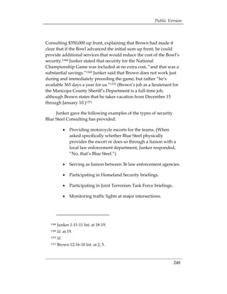 Public Version



Consulting $350,000 up front, explaining that Brown had made it
clear that if the Bowl advanced the initial sum up front, he could
provide additional services that would reduce the cost of the Bowl’s
security.1368 Junker stated that security for the National
Championship Game was included at no extra cost, “and that was a
substantial savings.”1369 Junker said that Brown does not work just
during and immediately preceding the game, but rather “he’s
available 365 days a year for us.”1370 (Brown’s job as a lieutenant for
the Maricopa County Sheriff’s Department is a full-time job,
although Brown states that he takes vacation from December 15
through January 10.)1371

     Junker gave the following examples of the types of security
Blue Steel Consulting has provided:

               •	 Providing motorcycle escorts for the teams. (When
                  asked specifically whether Blue Steel physically
                  provides the escort or does so through a liaison with a
                  local law enforcement department, Junker responded,
                  “No, that’s Blue Steel.”)

               •	 Serving as liaison between 36 law enforcement agencies.

               •	 Participating in Homeland Security briefings.

               •	 Participating in Joint Terrorism Task Force briefings.

               •	 Monitoring traffic lights at major intersections.




  1368   Junker 1-11-11 Int. at 18-19.
  1369   Id. at 19.
  1370   Id.
  1371   Brown 12-16-10 Int. at 2, 5.



                                                                           248
 