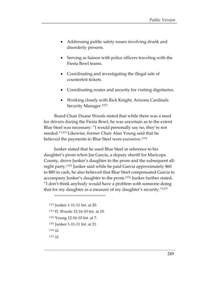 Public Version




               •	 Addressing public safety issues involving drunk and
                  disorderly persons.

               •	 Serving as liaison with police officers traveling with the
                  Fiesta Bowl teams.

               •	 Coordinating and investigating the illegal sale of
                  counterfeit tickets.

               •	 Coordinating routes and security for visiting dignitaries.

               •	 Working closely with Rick Knight, Arizona Cardinals
                  Security Manager.1372

      Board Chair Duane Woods stated that while there was a need
for drivers during the Fiesta Bowl, he was uncertain as to the extent
Blue Steel was necessary: “I would personally say no, they’re not
needed.”1373 Likewise, former Chair Alan Young said that he
believed the payments to Blue Steel were excessive.1374

      Junker stated that he used Blue Steel in reference to his
daughter’s prom when Joe Garcia, a deputy sheriff for Maricopa
County, drove Junker’s daughter to the prom and the subsequent all-
night party.1375 Junker said while he paid Garcia approximately $60
to $80 in cash, he also believed that Blue Steel compensated Garcia to
accompany Junker’s daughter to the prom.1376 Junker further stated,
“I don’t think anybody would have a problem with someone doing
that for my daughter as a measure of my daughter’s security.”1377


  1372   Junker 1-11-11 Int. at 20.
  1373   D. Woods 12-16-10 Int. at 10.
  1374   Young 12-16-10 Int. at 7.
  1375   Junker 1-11-11 Int. at 21.
  1376   Id.
  1377   Id.



                                                                         249
 