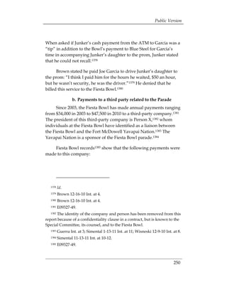 Public Version



When asked if Junker’s cash payment from the ATM to Garcia was a
“tip” in addition to the Bowl’s payment to Blue Steel for Garcia’s
time in accompanying Junker’s daughter to the prom, Junker stated
that he could not recall.1378

      Brown stated he paid Joe Garcia to drive Junker’s daughter to
the prom: “I think I paid him for the hours he waited, $50 an hour,
but he wasn’t security, he was the driver.”1379 He denied that he
billed this service to the Fiesta Bowl.1380

                  b. Payments to a third party related to the Parade
      Since 2003, the Fiesta Bowl has made annual payments ranging
from $34,000 in 2003 to $47,500 in 2010 to a third-party company.1381
The president of this third-party company is Person X,1382 whom
individuals at the Fiesta Bowl have identified as a liaison between
the Fiesta Bowl and the Fort McDowell Yavapai Nation.1383 The
Yavapai Nation is a sponsor of the Fiesta Bowl parade.1384

    Fiesta Bowl records1385 show that the following payments were
made to this company:




  1378   Id.
  1379   Brown 12-16-10 Int. at 4. 

  1380   Brown 12-16-10 Int. at 4. 

  1381   E09327-49. 

  1382The identity of the company and person has been removed from this 

report because of a confidentiality clause in a contract, but is known to the
Special Committee, its counsel, and to the Fiesta Bowl.
  1383   Guerra Int. at 3; Simental 1-13-11 Int. at 11; Wisneski 12-9-10 Int. at 8.
  1384   Simental 11-13-11 Int. at 10-12.
  1385   E09327-49.



                                                                              250
 