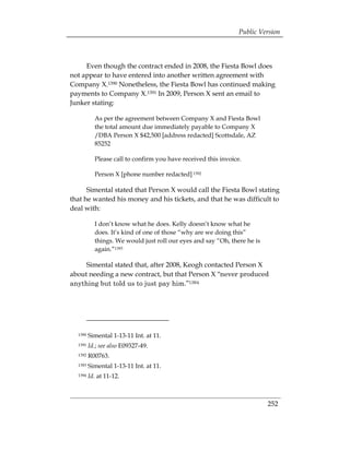 Public Version



     Even though the contract ended in 2008, the Fiesta Bowl does
not appear to have entered into another written agreement with
Company X.1390 Nonetheless, the Fiesta Bowl has continued making
payments to Company X.1391 In 2009, Person X sent an email to
Junker stating:

           As per the agreement between Company X and Fiesta Bowl
           the total amount due immediately payable to Company X
           /DBA Person X $42,500 [address redacted] Scottsdale, AZ
           85252

           Please call to confirm you have received this invoice.

           Person X [phone number redacted] 1392

      Simental stated that Person X would call the Fiesta Bowl stating
that he wanted his money and his tickets, and that he was difficult to
deal with:

           I don’t know what he does. Kelly doesn’t know what he
           does. It’s kind of one of those “why are we doing this”
           things. We would just roll our eyes and say “Oh, there he is
           again.”1393

     Simental stated that, after 2008, Keogh contacted Person X
about needing a new contract, but that Person X “never produced
anything but told us to just pay him.”1394




  1390   Simental 1-13-11 Int. at 11. 

  1391   Id.; see also E09327-49.

  1392   R00763. 

  1393   Simental 1-13-11 Int. at 11. 

  1394   Id. at 11-12.




                                                                          252
 