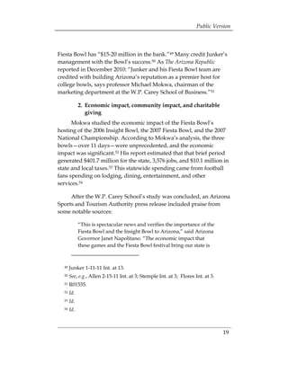 Public Version



Fiesta Bowl has “$15-20 million in the bank.”49 Many credit Junker’s
management with the Bowl’s success.50 As The Arizona Republic
reported in December 2010: “Junker and his Fiesta Bowl team are
credited with building Arizona’s reputation as a premier host for
college bowls, says professor Michael Mokwa, chairman of the
marketing department at the W.P. Carey School of Business.”51

             2. Economic impact, community impact, and charitable
                giving
      Mokwa studied the economic impact of the Fiesta Bowl’s
hosting of the 2006 Insight Bowl, the 2007 Fiesta Bowl, and the 2007
National Championship. According to Mokwa’s analysis, the three
bowls—over 11 days—were unprecedented, and the economic
impact was significant.52 His report estimated that that brief period
generated $401.7 million for the state, 3,576 jobs, and $10.1 million in
state and local taxes.53 This statewide spending came from football
fans spending on lodging, dining, entertainment, and other
services.54

     After the W.P. Carey School’s study was concluded, an Arizona
Sports and Tourism Authority press release included praise from
some notable sources:

             “This is spectacular news and verifies the importance of the
             Fiesta Bowl and the Insight Bowl to Arizona,” said Arizona
             Governor Janet Napolitano. “The economic impact that
             these games and the Fiesta Bowl festival bring our state is



  49   Junker 1-11-11 Int. at 13.
  50   See, e.g., Allen 2-15-11 Int. at 3; Stemple Int. at 3; Flores Int. at 3.
  51   R01535.
  52   Id.
  53   Id.
  54   Id.



                                                                                  19
 