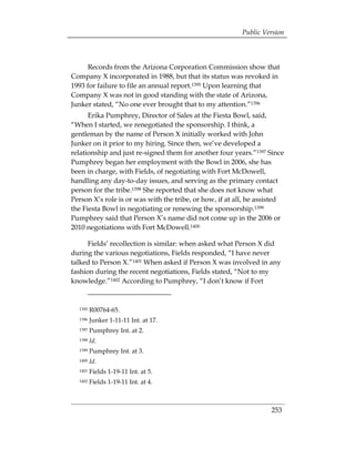 Public Version



     Records from the Arizona Corporation Commission show that
Company X incorporated in 1988, but that its status was revoked in
1993 for failure to file an annual report.1395 Upon learning that
Company X was not in good standing with the state of Arizona,
Junker stated, “No one ever brought that to my attention.”1396
      Erika Pumphrey, Director of Sales at the Fiesta Bowl, said,
“When I started, we renegotiated the sponsorship. I think, a
gentleman by the name of Person X initially worked with John
Junker on it prior to my hiring. Since then, we’ve developed a
relationship and just re-signed them for another four years.”1397 Since
Pumphrey began her employment with the Bowl in 2006, she has
been in charge, with Fields, of negotiating with Fort McDowell,
handling any day-to-day issues, and serving as the primary contact
person for the tribe.1398 She reported that she does not know what
Person X’s role is or was with the tribe, or how, if at all, he assisted
the Fiesta Bowl in negotiating or renewing the sponsorship.1399
Pumphrey said that Person X’s name did not come up in the 2006 or
2010 negotiations with Fort McDowell.1400

     Fields’ recollection is similar: when asked what Person X did
during the various negotiations, Fields responded, “I have never
talked to Person X.”1401 When asked if Person X was involved in any
fashion during the recent negotiations, Fields stated, “Not to my
knowledge.”1402 According to Pumphrey, “I don’t know if Fort


  1395   R00764-65.
  1396   Junker 1-11-11 Int. at 17.
  1397   Pumphrey Int. at 2.
  1398   Id.
  1399   Pumphrey Int. at 3.
  1400   Id.
  1401   Fields 1-19-11 Int. at 5.
  1402   Fields 1-19-11 Int. at 4.



                                                                   253
 