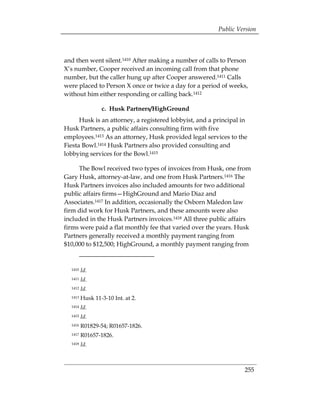Public Version



and then went silent.1410 After making a number of calls to Person
X’s number, Cooper received an incoming call from that phone
number, but the caller hung up after Cooper answered.1411 Calls
were placed to Person X once or twice a day for a period of weeks,
without him either responding or calling back.1412

                 c. Husk Partners/HighGround
      Husk is an attorney, a registered lobbyist, and a principal in
Husk Partners, a public affairs consulting firm with five
employees.1413 As an attorney, Husk provided legal services to the
Fiesta Bowl.1414 Husk Partners also provided consulting and
lobbying services for the Bowl.1415

     The Bowl received two types of invoices from Husk, one from
Gary Husk, attorney-at-law, and one from Husk Partners.1416 The
Husk Partners invoices also included amounts for two additional
public affairs firms—HighGround and Mario Diaz and
Associates.1417 In addition, occasionally the Osborn Maledon law
firm did work for Husk Partners, and these amounts were also
included in the Husk Partners invoices.1418 All three public affairs
firms were paid a flat monthly fee that varied over the years. Husk
Partners generally received a monthly payment ranging from
$10,000 to $12,500; HighGround, a monthly payment ranging from


  1410   Id.
  1411   Id.
  1412   Id.
  1413   Husk 11-3-10 Int. at 2.
  1414   Id.
  1415   Id.
  1416   R01829-54; R01657-1826.
  1417   R01657-1826.
  1418   Id.



                                                                   255
 
