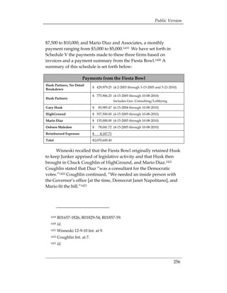 Public Version



$7,500 to $10,000; and Mario Diaz and Associates, a monthly
payment ranging from $3,000 to $5,000.1419 We have set forth in
Schedule V the payments made to these three firms based on
invoices and a payment summary from the Fiesta Bowl.1420 A
summary of this schedule is set forth below:

                        Payments from the Fiesta Bowl
Husk Partners, No Detail
                                $ 429,979.25 (4-2-2003 through 3-15-2005 and 5-21-2010)
Breakdown
                                $ 775,906.25 (4-15-2005 through 10-08-2010)
Husk Partners
                                                Includes Gen. Consulting/Lobbying
Gary Husk                       $   85,985.47 (6-15-2004 through 10-08-2010)
HighGround                      $ 557,500.00 (4-15-2005 through 10-08-2010)
Mario Diaz                      $ 135,000.00 (4-15-2005 through 10-08-2010)
Osborn Maledon                  $   78,041.72 (4-15-2005 through 10-08-2010)
Reimbursed Expenses             $    8,187.71
Total                           $2,070,600.40


      Wisneski recalled that the Fiesta Bowl originally retained Husk
to keep Junker apprised of legislative activity and that Husk then
brought in Chuck Coughlin of HighGround, and Mario Diaz.1421
Coughlin stated that Diaz “was a consultant for the Democratic
votes.”1422 Coughlin continued, “We needed an inside person with
the Governor’s office [at the time, Democrat Janet Napolitano], and
Mario fit the bill.”1423




   1419   R01657-1826; R01829-54; R01857-59.
   1420   Id.
   1421   Wisneski 12-9-10 Int. at 9.
   1422   Coughlin Int. at 7.
   1423   Id.



                                                                                     256 

 