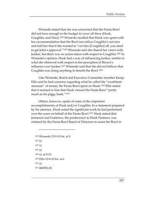 Public Version



      Wisneski stated that she was concerned that the Fiesta Bowl
did not have enough in the budget to cover all three (Husk,
Coughlin, and Diaz).1424 Wisneski recalled that Husk was upset with
her recommendation that the Bowl not utilize Coughlin’s services
and told her that if she wanted to “cut him [Coughlin] off, you need
to get John’s approval.”1425 Wisneski said she shared her views with
Junker, but there was no action taken with respect to Coughlin.1426 In
Wisneski’s opinion, Husk had a way of influencing Junker, similar to
what she observed with respect to her perception of Brown’s
influence over Junker.1427 Wisneski said that she did not believe that
Coughlin was doing anything to benefit the Bowl.1428

       Like Wisneski, Board and Executive Committee member Kemp
Ellis said he had concerns regarding what he called the “exorbitant
amounts” of money the Fiesta Bowl spent on Husk.1429 Ellis stated
that it seemed to him that Husk viewed the Fiesta Bowl “pretty
much as his piggy bank.”1430

      Others, however, spoke of some of the important
accomplishments of Husk and/or Coughlin. In a statement prepared
by his attorney, Husk noted the significant work he had performed
over the years on behalf of the Fiesta Bowl.1431 Husk stated that
Jamieson and Gutierrez, the predecessor to Husk Partners, was
retained by the Fiesta Bowl Board of Directors to assist the Bowl in



  1424   Wisneski 12-9-10 Int. at 9.
  1425   Id.
  1426   Id.
  1427   Id.
  1428   Id. at 9-10.
  1429   Ellis 12-8-10 Int. at 6.
  1430   Id.
  1431   R00781-83.



                                                                  257
 