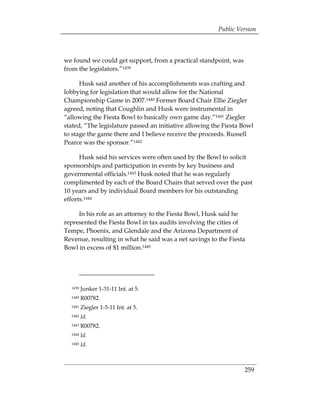 Public Version



we found we could get support, from a practical standpoint, was
from the legislators.”1439

      Husk said another of his accomplishments was crafting and
lobbying for legislation that would allow for the National
Championship Game in 2007.1440 Former Board Chair Ellie Ziegler
agreed, noting that Coughlin and Husk were instrumental in
“allowing the Fiesta Bowl to basically own game day.”1441 Ziegler
stated, “The legislature passed an initiative allowing the Fiesta Bowl
to stage the game there and I believe receive the proceeds. Russell
Pearce was the sponsor.”1442

      Husk said his services were often used by the Bowl to solicit
sponsorships and participation in events by key business and
governmental officials.1443 Husk noted that he was regularly
complimented by each of the Board Chairs that served over the past
10 years and by individual Board members for his outstanding
efforts.1444

     In his role as an attorney to the Fiesta Bowl, Husk said he
represented the Fiesta Bowl in tax audits involving the cities of
Tempe, Phoenix, and Glendale and the Arizona Department of
Revenue, resulting in what he said was a net savings to the Fiesta
Bowl in excess of $1 million.1445




  1439   Junker 1-31-11 Int. at 5.
  1440   R00782.
  1441   Ziegler 1-5-11 Int. at 5.
  1442   Id.
  1443   R00782.
  1444   Id.
  1445   Id.



                                                                  259
 