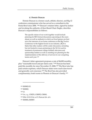 Public Version



                  d. Donnie Duncan
      Donnie Duncan is a former coach, athletic director, and Big 12
conference commissioner who has served as a consultant to the
Fiesta Bowl since 2006. 1446 Duncan’s retainer letter, signed by Junker
and invoking the authority of then-Board Chair Ziegler, describes
Duncan’s responsibilities as follows:

           The specific nature of our work together would include
           planning for BCS format discussions upcoming in the years
           ahead, as well as methods in which our bowl games can best
           serve the interests of our home conference at the Big Twelve
           Conference to the highest levels in our industry. [¶] It is
           likely that other matters will be under discussion, including
           but not limited to issues pertaining to the NCAA and its
           treatment of postseason college football, television and
           sponsorship matters as well as assisting our planning for the
           implementation of the delivery of services to our competing
           teams each year.1447

     Duncan’s letter agreement proposes a rate of $4,000 monthly,
plus “reasonable travel and per diem costs.”1448 Duncan has been
paid this monthly fee since November 15, 2006.1449 The Bowl also has
paid certain expenses, which Duncan states were coach-class travel
and generally cost conscious.1450 The Bowl has also provided
complimentary hotel rooms in Phoenix to Duncan’s family.1451




  1446   R00802-03.

  1447   R00802. 

  1448   Id.
  1449   See, e.g., C00251; C00092; C00041. 

  1450   Ellis 12-8-10 Int. at 5; Duncan Int. at 6. 

  1451   R00804; R00807. 




                                                                           260
 
