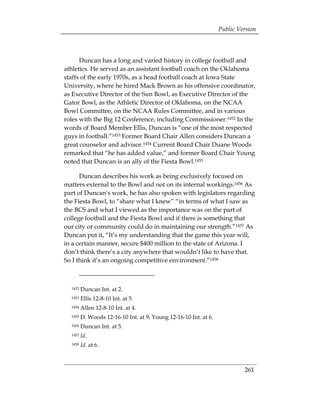 Public Version



      Duncan has a long and varied history in college football and
athletics. He served as an assistant football coach on the Oklahoma
staffs of the early 1970s, as a head football coach at Iowa State
University, where he hired Mack Brown as his offensive coordinator,
as Executive Director of the Sun Bowl, as Executive Director of the
Gator Bowl, as the Athletic Director of Oklahoma, on the NCAA
Bowl Committee, on the NCAA Rules Committee, and in various
roles with the Big 12 Conference, including Commissioner.1452 In the
words of Board Member Ellis, Duncan is “one of the most respected
guys in football.”1453 Former Board Chair Allen considers Duncan a
great counselor and advisor.1454 Current Board Chair Duane Woods
remarked that “he has added value,” and former Board Chair Young
noted that Duncan is an ally of the Fiesta Bowl.1455

      Duncan describes his work as being exclusively focused on
matters external to the Bowl and not on its internal workings.1456 As
part of Duncan’s work, he has also spoken with legislators regarding
the Fiesta Bowl, to “share what I knew” “in terms of what I saw as
the BCS and what I viewed as the importance was on the part of
college football and the Fiesta Bowl and if there is something that
our city or community could do in maintaining our strength.”1457 As
Duncan put it, “It’s my understanding that the game this year will,
in a certain manner, secure $400 million to the state of Arizona. I
don’t think there’s a city anywhere that wouldn’t like to have that.
So I think it’s an ongoing competitive environment.”1458



  1452   Duncan Int. at 2.
  1453   Ellis 12-8-10 Int. at 5.
  1454   Allen 12-8-10 Int. at 4.
  1455   D. Woods 12-16-10 Int. at 9; Young 12-16-10 Int. at 6.
  1456   Duncan Int. at 5.
  1457   Id.
  1458   Id. at 6.



                                                                           261
 