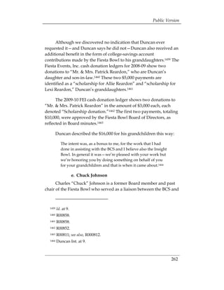 Public Version



      Although we discovered no indication that Duncan ever
requested it—and Duncan says he did not—Duncan also received an
additional benefit in the form of college-savings account
contributions made by the Fiesta Bowl to his granddaughters.1459 The
Fiesta Events, Inc. cash donation ledgers for 2008-09 show two
donations to “Mr. & Mrs. Patrick Reardon,” who are Duncan’s
daughter and son-in-law.1460 These two $5,000 payments are
identified as a “scholarship for Allie Reardon” and “scholarship for
Lexi Reardon,” Duncan’s granddaughters.1461

      The 2009-10 FEI cash donation ledger shows two donations to
“Mr. & Mrs. Patrick Reardon” in the amount of $3,000 each, each
denoted “Scholarship donation.”1462 The first two payments, totaling
$10,000, were approved by the Fiesta Bowl Board of Directors, as
reflected in Board minutes.1463

         Duncan described the $16,000 for his grandchildren this way:

            The intent was, as a bonus to me, for the work that I had
            done in assisting with the BCS and I believe also the Insight
            Bowl. In general it was—we’re pleased with your work but
            we’re honoring you by doing something on behalf of you
            for your grandchildren and that is when it came about.1464

                       e. Chuck Johnson
      Charles “Chuck” Johnson is a former Board member and past
chair of the Fiesta Bowl who served as a liaison between the BCS and



  1459   Id. at 9. 

  1460   R00858. 

  1461   R00858. 

  1462   R00852. 

  1463   R00811; see also, R000812. 

  1464   Duncan Int. at 9. 




                                                                            262
 