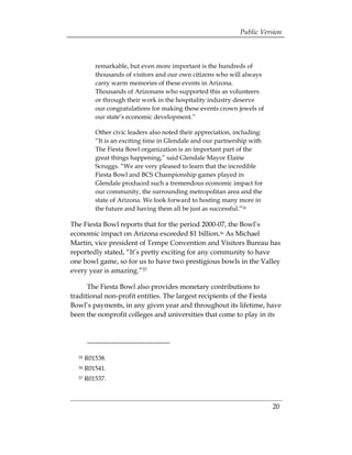 Public Version



          remarkable, but even more important is the hundreds of
          thousands of visitors and our own citizens who will always
          carry warm memories of these events in Arizona.
          Thousands of Arizonans who supported this as volunteers
          or through their work in the hospitality industry deserve
          our congratulations for making these events crown jewels of
          our state’s economic development.”

          Other civic leaders also noted their appreciation, including:
          “It is an exciting time in Glendale and our partnership with
          The Fiesta Bowl organization is an important part of the
          great things happening,” said Glendale Mayor Elaine
          Scruggs. “We are very pleased to learn that the incredible
          Fiesta Bowl and BCS Championship games played in
          Glendale produced such a tremendous economic impact for
          our community, the surrounding metropolitan area and the
          state of Arizona. We look forward to hosting many more in
          the future and having them all be just as successful.”55

The Fiesta Bowl reports that for the period 2000-07, the Bowl’s
economic impact on Arizona exceeded $1 billion.56 As Michael
Martin, vice president of Tempe Convention and Visitors Bureau has
reportedly stated, “It’s pretty exciting for any community to have
one bowl game, so for us to have two prestigious bowls in the Valley
every year is amazing.”57

      The Fiesta Bowl also provides monetary contributions to
traditional non-profit entities. The largest recipients of the Fiesta
Bowl’s payments, in any given year and throughout its lifetime, have
been the nonprofit colleges and universities that come to play in its




  55   R01538. 

  56   R01541. 

  57   R01537. 




                                                                          20
 