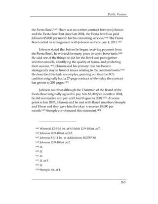 Public Version



the Fiesta Bowl.1465 There was no written contract between Johnson
and the Fiesta Bowl but since late 2004, the Fiesta Bowl has paid
Johnson $5,000 per month for his consulting services.1466 The Fiesta
Bowl ended its arrangement with Johnson on February 4, 2011.1467

      Johnson stated that before he began receiving payment from
the Fiesta Bowl, he worked for many years on a pro bono basis.1468
He said one of the things he did for the Bowl was put together
selection models, identifying the quality of teams, and predicting
their success.1469 Johnson said his primary role has been to
strategically stay in front of issues relating to the coalition bowls.1470
He described this task as complex, pointing out that the BCS
coalition originally had a 27-page contract while today the contract
has grown to 250 pages.1471

      Johnson said that although the Chairman of the Board of the
Fiesta Bowl originally agreed to pay him $5,000 per month in 2004,
he did not receive any pay until fourth quarter 2007.1472 At some
point in late 2007, Johnson said he met with Board members Stemple
and Tilson and they gave him the okay to receive $5,000 per
month.1473 Stemple corroborated this statement.1474




  1465   Wisneski 12-9-10 Int. at 8; Fields 12-9-10 Int. at 7.
  1466   Johnson 12-9-10 Int. at 2-3.
  1467   Johnson 3-3-11 Int. at Addendum; R02787-88.
  1468   Johnson 12-9-10 Int. at 2.
  1469   Id.
  1470   Id.
  1471   Id.
  1472   Id. at 3. 

  1473   Id.

  1474   Stemple Int. at 4.



                                                                          263
 
