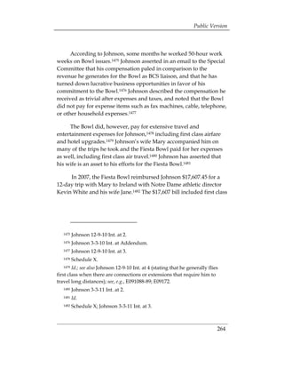 Public Version



      According to Johnson, some months he worked 50-hour work
weeks on Bowl issues.1475 Johnson asserted in an email to the Special
Committee that his compensation paled in comparison to the
revenue he generates for the Bowl as BCS liaison, and that he has
turned down lucrative business opportunities in favor of his
commitment to the Bowl.1476 Johnson described the compensation he
received as trivial after expenses and taxes, and noted that the Bowl
did not pay for expense items such as fax machines, cable, telephone,
or other household expenses.1477

     The Bowl did, however, pay for extensive travel and
entertainment expenses for Johnson,1478 including first class airfare
and hotel upgrades.1479 Johnson’s wife Mary accompanied him on
many of the trips he took and the Fiesta Bowl paid for her expenses
as well, including first class air travel.1480 Johnson has asserted that
his wife is an asset to his efforts for the Fiesta Bowl.1481

     In 2007, the Fiesta Bowl reimbursed Johnson $17,607.45 for a
12-day trip with Mary to Ireland with Notre Dame athletic director
Kevin White and his wife Jane.1482 The $17,607 bill included first class




   1475   Johnson 12-9-10 Int. at 2.
   1476   Johnson 3-3-10 Int. at Addendum.
   1477   Johnson 12-9-10 Int. at 3.
   1478   Schedule X.
   1479 Id.; see also Johnson 12-9-10 Int. at 4 (stating that he generally flies
first class when there are connections or extensions that require him to
travel long distances); see, e.g., E091088-89; E09172.
   1480   Johnson 3-3-11 Int. at 2.
   1481   Id.
   1482   Schedule X; Johnson 3-3-11 Int. at 3.



                                                                               264
 