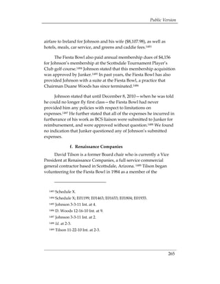 Public Version



airfare to Ireland for Johnson and his wife ($8,107.98), as well as
hotels, meals, car service, and greens and caddie fees.1483

      The Fiesta Bowl also paid annual membership dues of $4,156
for Johnson’s membership at the Scottsdale Tournament Player’s
Club golf course.1484 Johnson stated that this membership acquisition
was approved by Junker.1485 In past years, the Fiesta Bowl has also
provided Johnson with a suite at the Fiesta Bowl, a practice that
Chairman Duane Woods has since terminated.1486

     Johnson stated that until December 8, 2010—when he was told
he could no longer fly first class—the Fiesta Bowl had never
provided him any policies with respect to limitations on
expenses.1487 He further stated that all of the expenses he incurred in
furtherance of his work as BCS liaison were submitted to Junker for
reimbursement, and were approved without question.1488 We found
no indication that Junker questioned any of Johnson’s submitted
expenses.

                   f. Renaissance Companies
     David Tilson is a former Board chair who is currently a Vice
President at Renaissance Companies, a full service commercial
general contractor based in Scottsdale, Arizona. 1489 Tilson began
volunteering for the Fiesta Bowl in 1984 as a member of the



  1483   Schedule X.
  1484   Schedule X; E01199; E01463; E01653; E01804; E01935.
  1485   Johnson 3-3-11 Int. at 4.
  1486   D. Woods 12-16-10 Int. at 9.
  1487   Johnson 3-3-11 Int. at 2.
  1488   Id. at 2-3.
  1489   Tilson 11-22-10 Int. at 2-3.




                                                                        265
 