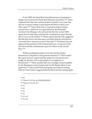 Public Version



       In late 2005, the Fiesta Bowl hired Renaissance Companies to
design and construct the Fiesta Bowl Museum and offices.1500 Tilson
explained that after the eminent-domain remodel, it was clear that
the loss of square footage would require the Bowl to find a new
office space.1501 Tilson states that as Laybourne began looking
around town, Laybourne was approached by the Scottsdale
Assistant City Manager who advised that the City owned 5,000
square feet of retail space and that the condominium space directly
above it was on the market.1502 Tilson reports that the City suggested
that the Bowl move into that space and asked that the first floor be
converted into a museum as part of the deal.1503 The Board met and
approved the purchase of the retail property for a museum on the
first floor and the condominium space for offices on the second
floor.1504

      Without putting the project out to bid, the Bowl hired
Renaissance Companies as the general contractor.1505 Tilson stated
that upon his boss’ request that the project be executed at arm’s
length, he did not work on the project as an employee of
Renaissance.1506 Tilson recalled that once a budget was put together
by the Renaissance team, Junker took it to the Board where it was
approved.1507 Tilson stated that during that same Board meeting,
Director Tom Fredina suggested that the Bowl sell the naming rights



  1499   Id.
  1500   Tilson 3-3-11 Int. at 2; R01620; R01621.
  1501   Tilson 3-3-11 Int. at 2.
  1502   Id.
  1503   Id.
  1504   Id.
  1505   Id.
  1506   Id. at 4.
  1507   Id. at 2.



                                                                  267
 