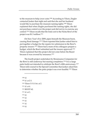 Public Version



to the museum to help cover costs.1508 According to Tilson, Ziegler
contacted Junker that night and said that she and her husband
would like to purchase the museum naming rights.1509 Tilson
explained that when Ziegler purchased the naming rights, she did
not purchase control over the project and did not try to exercise any
control.1510 Tilson recalls that the total cost to the Fiesta Bowl of the
project was $1.3 million.1511

      On New Year’s Eve 2009, pipes beneath the Museum burst,
causing flood damage.1512 Tilson reported that Junker asked him to
put together a budget for the repairs for submission to the Bowl’s
property insurer.1513 Tilson had a team of his colleagues prepare a
budget, which the Bowl submitted and the insurer approved.1514
Tilson explained that this project did not come before the Board
because it was covered by insurance.1515

      The fourth project undertaken by Renaissance Companies for
the Bowl is still underway but nearing completion.1516 It is a large
patio build-out intended to celebrate the Bowl’s 40th anniversary.1517
Tilson told counsel to the Special Committee that Junker asked him
to determine whether the patio project was even feasible.1518 Tilson



  1508   Id.
  1509   Id. at 2-3.
  1510   Tilson 3-3-11 Int. at 2.
  1511   Id. at 4.
  1512   R01937-42.
  1513   Id. at 3.
  1514   Id.
  1515   Id.
  1516   Id.
  1517   Id.
  1518   Id.



                                                                      268
 