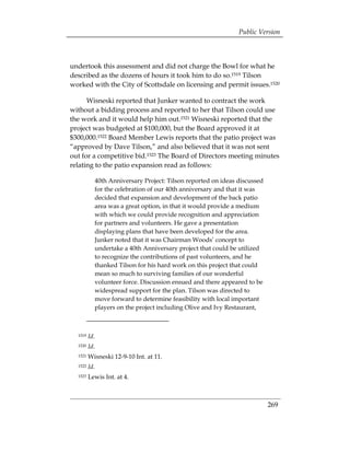 Public Version



undertook this assessment and did not charge the Bowl for what he
described as the dozens of hours it took him to do so.1519 Tilson
worked with the City of Scottsdale on licensing and permit issues.1520

      Wisneski reported that Junker wanted to contract the work
without a bidding process and reported to her that Tilson could use
the work and it would help him out.1521 Wisneski reported that the
project was budgeted at $100,000, but the Board approved it at
$300,000.1522 Board Member Lewis reports that the patio project was
“approved by Dave Tilson,” and also believed that it was not sent
out for a competitive bid.1523 The Board of Directors meeting minutes
relating to the patio expansion read as follows:

            40th Anniversary Project: Tilson reported on ideas discussed
            for the celebration of our 40th anniversary and that it was
            decided that expansion and development of the back patio
            area was a great option, in that it would provide a medium
            with which we could provide recognition and appreciation
            for partners and volunteers. He gave a presentation
            displaying plans that have been developed for the area.
            Junker noted that it was Chairman Woods’ concept to
            undertake a 40th Anniversary project that could be utilized
            to recognize the contributions of past volunteers, and he
            thanked Tilson for his hard work on this project that could
            mean so much to surviving families of our wonderful
            volunteer force. Discussion ensued and there appeared to be
            widespread support for the plan. Tilson was directed to
            move forward to determine feasibility with local important
            players on the project including Olive and Ivy Restaurant,



  1519   Id.
  1520   Id.
  1521   Wisneski 12-9-10 Int. at 11. 

  1522   Id. 

  1523   Lewis Int. at 4.



                                                                           269
 