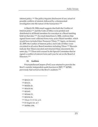 Public Version



interest policy.1528 The policy requires disclosures of any actual or
possible conflicts of interest, followed by a disinterested
investigation into the nature of the transaction.1529

      A March 20, 2006 email suggests that both the Conflict of
Interest policy1530 and the Code of Ethics were printed and
distributed to all Board members for execution at a Board meeting
held on that date.1531 An email dated June 6, 2006, confirms that
signed forms were collected from every active Board member, which
would have included then-Treasurer Tilson.1532 Again, on January
22, 2009, the Conflict of Interest policy and Code of Ethics were
circulated to all active Board members including Tilson.1533 Records
indicate that Tilson executed and returned those documents the
same day.1534 Tilson told counsel to the Special Committee that he
signed a conflict-of-interest form each year he sat on the Board of
Directors.1535

           13.    Auditors
     PricewaterhouseCoopers (PwC) was retained to provide the
Bowl’s outside independent audit function in 2007.1536 KPMG
previously had served as the Bowl’s auditors.1537




  1528   R01631-32. 

  1529   R01631. 

  1530   R02424-26.

  1531   R01634-44. 

  1532   R01645. 

  1533   R01646-53. 

  1534   R01654-56. 

  1535   Tilson 3-3-11 Int. at 4. 

  1536   D’Angelo Int. at 7. 

  1537   R00984-1096. 




                                                                        271
 