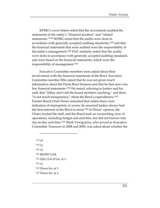 Public Version



      KPMG’s cover letters noted that the accountants audited the
statements of the entity’s “financial position” and “related
statements.”1538 KPMG noted that the audits were done in
accordance with generally accepted auditing standards,1539 and that
the financial statements that were audited were the responsibility of
the entity’s management.1540 PwC similarly noted that the audits
were done in accordance with generally accepted auditing standards
and were based on the financial statements, which were the
responsibility of management.1541

       Executive Committee members were asked about their
involvement with the financial statements of the Bowl. Executive
Committee member Ellis stated that he was not given much
information about the Fiesta Bowl finances and that he had seen very
few financial statements.1542 He stated, referring to Junker and his
staff, that “[t]hey don’t tell the board members anything,” and there
“is not much transparency” about the Bowl’s expenditures.1543
Former Board Chair Flores remarked that unless there were
indicators of impropriety or worse, he assumed Junker always had
the best interests of the Bowl in mind.1544 In Flores’ opinion, the
Chairs trusted the staff, and the Board took an overarching view of
operations, including budget and activities, but did not burrow into
day-to-day activities.1545 Mark Vinciguerra, who served as Executive
Committee Treasurer in 2008 and 2009, was asked about whether the



  1538   Id.
  1539   Id.
  1540   Id.
  1541   R01097-1154.
  1542   Ellis 12-8-10 Int. at 1.
  1543   Id.
  1544   Flores Int. at 3.
  1545   Flores Int. at 3.



                                                                 272
 