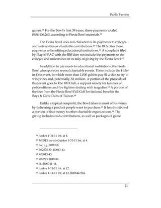 Public Version



games.58 For the Bowl’s first 39 years, these payments totaled
$486,406,260, according to Fiesta Bowl materials.59

      The Fiesta Bowl does not characterize its payments to colleges
and universities as charitable contributions.60 The BCS cites these
payments as benefiting educational institutions.61 A complaint filed
by Playoff PAC with the IRS does not include the payments to the
colleges and universities in its tally of giving by the Fiesta Bowl.62

      In addition to payments to educational institutions, the Fiesta
Bowl also sponsors several charitable events. These include the Hole-
in-One event, in which more than 1,000 golfers pay $1 a shot to try to
win prizes and, potentially, $1 million. A portion of the proceeds of
that event goes to The 100 Club, a support society for families of
police officers and fire fighters dealing with tragedies.63 A portion of
the fees from the Fiesta Bowl Fall Golf Invitational benefits the
Boys & Girls Clubs of Tucson.64

     Unlike a typical nonprofit, the Bowl takes in most of its money
by delivering a product people want to purchase.65 It has distributed
a portion of that money to other charitable organizations.66 The
giving includes cash contributions, as well as packages of game




  58   Junker 1-31-11 Int. at 4.
 

  59   R00313; see also Junker 1-31-11 Int. at 4. 

  60   See, e.g., R02268. 

  61   R02575-85; R0813-43. 

  62   R00813-43. 

  63   R00223; R00246. 

  64   Id.; R00341-44. 

  65   Junker 1-11-11 Int. at 12. 

  66   Junker 1-11-11 Int. at 12; R00844-904. 




                                                                    21
 