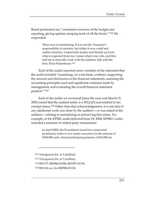 Public Version



Board performed any “consistent overview of the budget and
reporting, giving updates, keeping track of all the funds.”1546 He
responded:

           There was no monitoring. It was not the Treasurer’s
           responsibility to monitor, but rather it was a staff and
           auditor function. I asked John Junker and Natalie up front
           what is expected from me, I mean what is my role, and they
           told me to basically work with the auditors, talk with the
           firm, Price-Waterhouse.1547

      Each of the audits reported some variation of the statement that
the audit included “examining, on a test basis, evidence supporting
the amount and disclosures in the financial statements, assessing the
accounting principles used and significant estimates made by
management, and evaluating the overall financial statement
position.”1548

     Each of the audits we reviewed (since the year-end March 31,
2001) noted that the audited entity is a 501(c)(3) and entitled to tax
exempt status.1549 Other than that acknowledgement, it is not clear if
any additional work was done by the auditors—or was asked of the
auditors—relating to maintaining or preserving that status. For
example, in the KPMG audit delivered June 18, 2004, KPMG’s notes
included a mention of related party transactions:

           In April 2002, the Foundation issued two unsecured
           promissory notes to two senior executives in the amount of
           $100,000 each. Annual principal payments of $10,000 are




  1546   Vinciguerra Int. at 3 (redline). 

  1547   Vinciguerra Int. at 3 (redline). 

  1548   R01137; R00984-01096; R01097-01154. 

  1549   R01143; see also R00984-01154. 




                                                                        273
 