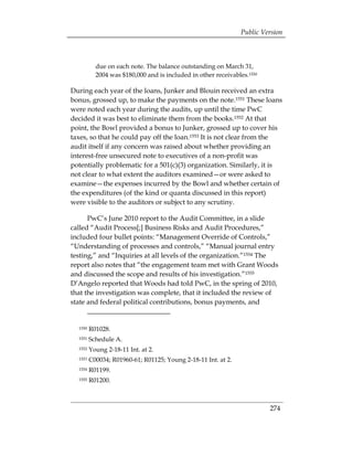 Public Version



           due on each note. The balance outstanding on March 31,
           2004 was $180,000 and is included in other receivables.1550

During each year of the loans, Junker and Blouin received an extra
bonus, grossed up, to make the payments on the note.1551 These loans
were noted each year during the audits, up until the time PwC
decided it was best to eliminate them from the books.1552 At that
point, the Bowl provided a bonus to Junker, grossed up to cover his
taxes, so that he could pay off the loan.1553 It is not clear from the
audit itself if any concern was raised about whether providing an
interest-free unsecured note to executives of a non-profit was
potentially problematic for a 501(c)(3) organization. Similarly, it is
not clear to what extent the auditors examined—or were asked to
examine—the expenses incurred by the Bowl and whether certain of
the expenditures (of the kind or quanta discussed in this report)
were visible to the auditors or subject to any scrutiny.

      PwC’s June 2010 report to the Audit Committee, in a slide
called “Audit Process[;] Business Risks and Audit Procedures,”
included four bullet points: “Management Override of Controls,”
“Understanding of processes and controls,” “Manual journal entry
testing,” and “Inquiries at all levels of the organization.”1554 The
report also notes that “the engagement team met with Grant Woods
and discussed the scope and results of his investigation.”1555
D’Angelo reported that Woods had told PwC, in the spring of 2010,
that the investigation was complete, that it included the review of
state and federal political contributions, bonus payments, and


  1550   R01028.
  1551   Schedule A.
  1552   Young 2-18-11 Int. at 2.
  1553   C00034; R01960-61; R01125; Young 2-18-11 Int. at 2.
  1554   R01199.
  1555   R01200.



                                                                         274
 