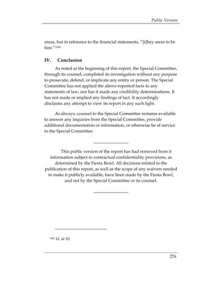 Public Version



areas, but in reference to the financial statements, “[t]hey seem to be
fine.”1565

IV.       Conclusion
      As noted at the beginning of this report, the Special Committee,
through its counsel, completed its investigation without any purpose
to prosecute, defend, or implicate any entity or person. The Special
Committee has not applied the above-reported facts to any
statements of law, nor has it made any credibility determinations. It
has not made or implied any findings of fact. It accordingly
disclaims any attempt to view its report in any such light.

      As always, counsel to the Special Committee remains available
to answer any inquiries from the Special Committee, provide
additional documentation or information, or otherwise be of service
to the Special Committee.

                          ________________

        This public version of the report has had removed from it
  information subject to contractual confidentiality provisions, as
     determined by the Fiesta Bowl. All decisions related to the
publication of this report, as well as the scope of any waivers needed
 to make it publicly available, have been made by the Fiesta Bowl,
          and not by the Special Committee or its counsel.

                          ________________




  1565   Id. at 10.



                                                                    276
 