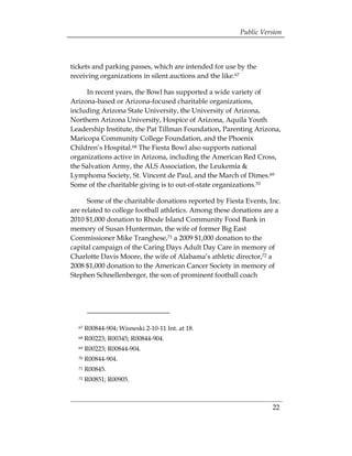 Public Version



tickets and parking passes, which are intended for use by the
receiving organizations in silent auctions and the like.67

     In recent years, the Bowl has supported a wide variety of
Arizona-based or Arizona-focused charitable organizations,
including Arizona State University, the University of Arizona,
Northern Arizona University, Hospice of Arizona, Aquila Youth
Leadership Institute, the Pat Tillman Foundation, Parenting Arizona,
Maricopa Community College Foundation, and the Phoenix
Children’s Hospital.68 The Fiesta Bowl also supports national
organizations active in Arizona, including the American Red Cross,
the Salvation Army, the ALS Association, the Leukemia &
Lymphoma Society, St. Vincent de Paul, and the March of Dimes.69
Some of the charitable giving is to out-of-state organizations.70

      Some of the charitable donations reported by Fiesta Events, Inc.
are related to college football athletics. Among these donations are a
2010 $1,000 donation to Rhode Island Community Food Bank in
memory of Susan Hunterman, the wife of former Big East
Commissioner Mike Tranghese,71 a 2009 $1,000 donation to the
capital campaign of the Caring Days Adult Day Care in memory of
Charlotte Davis Moore, the wife of Alabama’s athletic director,72 a
2008 $1,000 donation to the American Cancer Society in memory of
Stephen Schnellenberger, the son of prominent football coach




  67   R00844-904; Wisneski 2-10-11 Int. at 18.
  68   R00223; R00345; R00844-904.
  69   R00223; R00844-904.
  70   R00844-904.
  71   R00845.
  72   R00851; R00905.



                                                                   22
 