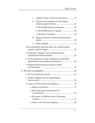 Public Version



                   i. 	 Alleged “bonus” checks to employees............... 37 

                   ii. 	 Checks to one employee for the alleged 

                         reimbursement of others ..................................... 43 

                          a. The $15,000 check to Laybourne ..................... 43 

                          b. The $15,000 check to Aguilar........................... 46 

                          c. Check(s) to Wisneski......................................... 49 

                   iii.	 Alleged increased expense-reimbursement 

                         checks ...................................................................... 50 

                   iv. Other methods ....................................................... 51 

       4. No contributors said they knew the reimbursement 	                         

          practice could be illegal......................................................... 51 

       5. Laybourne’s alleged concerns about political-

          contribution reimbursements............................................... 52 

       6. 	Several employees made contributions reportedly 

           against their stated political inclinations ............................ 54 

       7. Alleged reimbursements to Junker, Fields, 

          and Schulman ......................................................................... 55 

C. The first investigation............................................................. 67
 

       1. The Arizona Republic article .................................................... 67 

       2. 	Junker’s alleged concerns regarding the 

           Harris article ........................................................................... 72 

       3. 	Genesis of first internal investigation.................................. 74 

               a. Dallas conversation....................................................... 74 

               b. Board discussion and retention of 

                  Grant Woods ................................................................. 75 

               c. December 14, 2009 Executive Committee 

                  meeting........................................................................... 77 

               d. Husk’s role in the investigation.................................. 80 




                                                                                                     ii
 