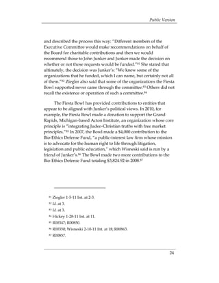Public Version



and described the process this way: “Different members of the
Executive Committee would make recommendations on behalf of
the Board for charitable contributions and then we would
recommend those to John Junker and Junker made the decision on
whether or not those requests would be funded.”81 She stated that
ultimately, the decision was Junker’s: “We knew some of the
organizations that he funded, which I can name, but certainly not all
of them.”82 Ziegler also said that some of the organizations the Fiesta
Bowl supported never came through the committee.83 Others did not
recall the existence or operation of such a committee.84

       The Fiesta Bowl has provided contributions to entities that
appear to be aligned with Junker’s political views. In 2010, for
example, the Fiesta Bowl made a donation to support the Grand
Rapids, Michigan-based Acton Institute, an organization whose core
principle is “integrating Judeo-Christian truths with free market
principles.”85 In 2007, the Bowl made a $4,000 contribution to the
Bio-Ethics Defense Fund, “a public-interest law firm whose mission
is to advocate for the human right to life through litigation,
legislation and public education,” which Wisneski said is run by a
friend of Junker’s.86 The Bowl made two more contributions to the
Bio-Ethics Defense Fund totaling $3,824.92 in 2008.87




  81   Ziegler 1-5-11 Int. at 2-3.
  82   Id. at 3.
  83   Id. at 3.
  84   Hickey 1-28-11 Int. at 11.
  85   R00347; R00850.
  86   R00350; Wisneski 2-10-11 Int. at 18; R00863.
  87   R00857.



                                                                    24
 
