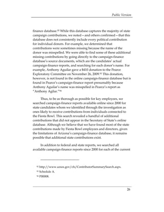 Public Version



finance database.92 While this database captures the majority of state
campaign contributions, we noted—and others confirmed—that this
database does not consistently include every political contribution
for individual donors. For example, we determined that
contributions were sometimes missing because the name of the
donor was misspelled. We were able to find some of these additional
missing contributions by going directly to the campaign-finance
database’s source documents, which are the candidates’ actual
campaign-finance reports, and searching for each donor’s name. For
example, Anthony Aguilar gave a $410 donation to the Pearce
Exploratory Committee on November 26, 2009.93 This donation,
however, is not found in the online campaign-finance database but is
found in Pearce’s campaign-finance report presumably because
Anthony Aguilar’s name was misspelled in Pearce’s report as
“Anthony Agilar.”94

      Thus, to be as thorough as possible for key employees, we
searched campaign-finance reports available online since 2000 for
state candidates whom we identified through the investigation as
ones likely to receive contributions from individuals connected to
the Fiesta Bowl. This search revealed a handful of additional
contributions that did not appear in the Secretary of State’s online
database. Although we believe that we have found most of the state
contributions made by Fiesta Bowl employees and directors, given
the limitations of Arizona’s campaign-finance database, it remains
possible that additional state contributions exist.

      In addition to federal and state reports, we searched all
available campaign-finance reports since 2000 for each of the current




  92   http://www.azsos.gov/cfs/ContributorSummarySearch.aspx.
  93   Schedule A.
  94   P00008.



                                                                   26
 