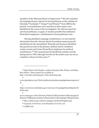Public Version



members of the Maricopa Board of Supervisors.95 We also searched
all campaign-finance reports for local politicians on the websites of
Glendale,96 Scottsdale,97 Tempe,98 and Phoenix99 from 2000 to the
present. Local politicians were searched as their names were
identified in the course of the investigation. We did not search for
each local politician, so again, it remains possible that additional
Fiesta Bowl employees’ contributions to local politicians exist.

      Having identified campaign contributions, we next entered
information from the Arizona Sports Foundation manual payroll
checkbook into the spreadsheet. Wisneski and Eyanson identified
this payroll account as the primary method used to reimburse
certain current and former Fiesta Bowl employees for political
contributions.100 This manual payroll checkbook contains records
dating back to 1999, although records for the earlier years are not as
complete as those for later years.101




  95 Fulton Brock, Don Stapley, Andrew Kunasek, Max Wilson, and Mary
Rose Wilcox. These reports are available at
http://recorder.maricopa.gov/web/candcamp.aspx.
  96

www.glendaleaz.com/Clerk/politicalcommitteecampaignfinancereports.cf
m.
  97

https://eservices.scottsdaleaz.gov/eservices/CampaignfinanceReports/D
efault.aspx.
  98

www.tempe.gov/clerk/Election/Political%20Committee%20Campaign%2
0Finance%20Reports/political%20committee%20campaign%20reports.htm
  99   http://phoenix.gov/phxd/ccimages/advSearchPageOut.jsp.
  100   Eyanson 11-29-10 Int. at 10; Wisneski 3-3-11 Int. at 6.
  101   C00001-314.



                                                                            27
 