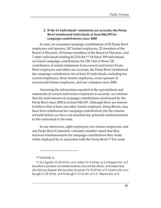 Public Version



           2. 	If the 11 individuals’ statements are accurate, the Fiesta
               Bowl reimbursed individuals at least $46,539 for
               campaign contributions since 2000
      In sum, we examined campaign contributions of 83 Fiesta Bowl
employees and spouses, 247 former employees, 22 members of the
Board of Directors, 40 former members of the Board of Directors, and
7 other individuals totaling $1,210,164.105 Of these 399 individuals,
we found campaign contributions for 120. Out of those 120
contributors, if certain statements from current and former Fiesta
Bowl employees and others are accurate, the Fiesta Bowl reimbursed
the campaign contributions for at least 21 individuals, including ten
current employees, three former employees, seven spouses of
current and former employees, and one volunteer since 2000.

      Assuming the information reported in the spreadsheets and
statements of current and former employees is accurate, we estimate
that the total amount of campaign contributions reimbursed by the
Fiesta Bowl since 2000 is at least $46,539. Although there are reasons
to believe that at least one other former employee, Doug Blouin, may
have been reimbursed for campaign contributions (for the reasons
set forth below) we have not included any potential reimbursements
to this individual in the total.

      In our interviews, eight employees, two former employees, and
one Fiesta Bowl Committee volunteer member stated that they
received reimbursements for campaign contributions they made
while employed by or associated with the Fiesta Bowl.106 For some




   105   Schedule A.
   106See Aguilar 11-24-10 Int. at 4; Asher 11-3-10 Int. at 2; Chappin Int. at 2
(recalled a promise of reimbursement, but not the check, and stated that
she did not dispute the records); Eyanson 11-10-10 Int. at 3; Guerra Int. at 6;
Keogh 11-22-10 Int. at 8-9; Keogh 1-13-11 Int. at 3; C. Martin Int. at 2;



                                                                            29
 