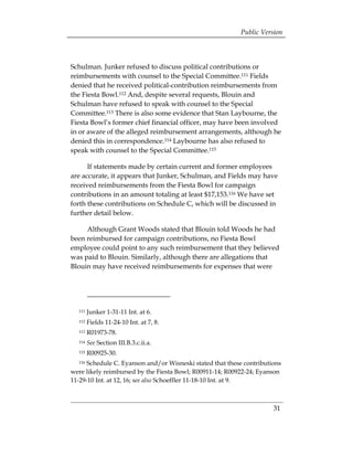 Public Version



Schulman. Junker refused to discuss political contributions or
reimbursements with counsel to the Special Committee.111 Fields
denied that he received political-contribution reimbursements from
the Fiesta Bowl.112 And, despite several requests, Blouin and
Schulman have refused to speak with counsel to the Special
Committee.113 There is also some evidence that Stan Laybourne, the
Fiesta Bowl’s former chief financial officer, may have been involved
in or aware of the alleged reimbursement arrangements, although he
denied this in correspondence.114 Laybourne has also refused to
speak with counsel to the Special Committee.115

      If statements made by certain current and former employees
are accurate, it appears that Junker, Schulman, and Fields may have
received reimbursements from the Fiesta Bowl for campaign
contributions in an amount totaling at least $17,153.116 We have set
forth these contributions on Schedule C, which will be discussed in
further detail below.

     Although Grant Woods stated that Blouin told Woods he had
been reimbursed for campaign contributions, no Fiesta Bowl
employee could point to any such reimbursement that they believed
was paid to Blouin. Similarly, although there are allegations that
Blouin may have received reimbursements for expenses that were




  111   Junker 1-31-11 Int. at 6.
 

  112   Fields 11-24-10 Int. at 7, 8. 

  113   R01973-78.
 

  114   See Section III.B.3.c.ii.a. 

  115   R00925-30.
 

  116 Schedule C. Eyanson and/or Wisneski stated that these contributions 

were likely reimbursed by the Fiesta Bowl; R00911-14; R00922-24; Eyanson
11-29-10 Int. at 12, 16; see also Schoeffler 11-18-10 Int. at 9.



                                                                       31
 