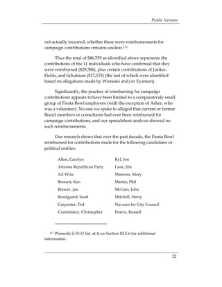 Public Version



not actually incurred, whether these were reimbursements for
campaign contributions remains unclear.117

     Thus the total of $46,539 as identified above represents the
contributions of the 11 individuals who have confirmed that they
were reimbursed ($29,386), plus certain contributions of Junker,
Fields, and Schulman ($17,153) (the last of which were identified
based on allegations made by Wisneski and/or Eyanson).

     Significantly, the practice of reimbursing for campaign
contributions appears to have been limited to a comparatively small
group of Fiesta Bowl employees (with the exception of Asher, who
was a volunteer). No one we spoke to alleged that current or former
Board members or consultants had ever been reimbursed for
campaign contributions, and our spreadsheet analysis showed no
such reimbursements.

      Our research shows that over the past decade, the Fiesta Bowl
reimbursed for contributions made for the following candidates or
political entities:

         Allen, Carolyn                   Kyl, Jon
         Arizona Republican Party         Lane, Jim
         AZ Wins                          Manross, Mary
         Bennett, Ken                     Martin, Phil
         Brewer, Jan                      McCain, John
         Bundgaard, Scott                 Mitchell, Harry
         Carpenter, Ted                   Navarro for City Council
         Cummiskey, Christopher           Pearce, Russell




     Wisneski 2-10-11 Int. at 4; see Section III.E.6 for additional
   117

information.



                                                                          32
 