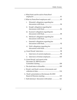 Public Version



e. What Husk said he said to Fiesta Bowl 

   employees ..................................................................... 81 

f. What six Fiesta Bowl employees said ......................... 83
 

    i. 	 Wisneski’s allegations regarding her 

         discussions with Husk.......................................... 84 

    ii. 	 Keogh’s allegations regarding her 

          discussions with Husk.......................................... 86 

   iii.	 Eyanson’s allegations regarding her 

         discussions with Husk.......................................... 88 

   iv. 	 McGlynn’s allegations regarding her 

         discussions with Husk.......................................... 91 

   v. 	 Simental’s allegations regarding her 

        discussions with Husk.......................................... 92 

   vi. 	 Holt’s allegations regarding her 

         discussions with Husk.......................................... 95 

g. Grant Woods’ interviews ............................................ 98 

    i. 	 Interviews of current employees......................... 98 

    ii. 	 Interviews of former employees ....................... 105 

h. Grant Woods’ oral report at the 

   December 22, 2009 Executive 

   Committee meeting ................................................... 108 

i. 	The draft letter to Schoeffler...................................... 109 

j. 	Woods’ and Husk’s review of documents and 

    collection of data......................................................... 114 

k. 	Husk’s presentation at the January 22, 2010 

    Board of Directors meeting ....................................... 119 

l. 	Snell attorneys’ discussion with Junker .................. 121 





                                                                                iii
 