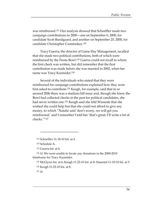 Public Version



was reimbursed.121 Our analysis showed that Schoeffler made two
campaign contributions in 2000—one on September 6, 2000, for
candidate Scott Bundgaard, and another on September 25, 2000, for
candidate Christopher Cummiskey.122

      Tracy Guerra, the director of Game Day Management, recalled
that she made two political contributions, both of which were
reimbursed by the Fiesta Bowl.123 Guerra could not recall to whom
the first check was written, but did remember that the first
contribution was made before she was married in 2002, when her
name was Tracy Kusmider.124

       Several of the individuals who stated that they were
reimbursed for campaign contributions explained how they were
first asked to contribute.125 Keogh, for example, said that in or
around 2006 there was a stadium bill issue and, though she knew the
Bowl had collected checks in the past for political candidates, she
had never written one.126 Keogh said she told Wisneski that she
wished she could help but that she could not afford to give any
money, to which “Natalie said ‘don’t worry, we will get you
reimbursed,’ and I remember I told her ‘that’s great, I’ll write a lot of
checks.’”127




  121   Schoeffler 11-18-10 Int. at 4.
  122   Schedule A.
  123   Guerra Int. at 6.
  124 Id. We were unable to locate any donations in the 2000-2010
timeframe for Tracy Kusmider.
  125   McGlynn Int. at 6; Keogh 11-22-10 Int. at 8; Simental 11-10-10 Int. at 5.
  126   Keogh 11-22-10 Int. at 8.
  127   Id.




                                                                             34
 