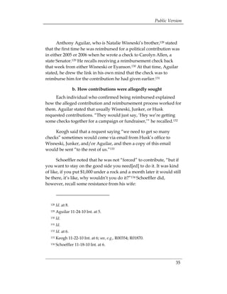 Public Version



      Anthony Aguilar, who is Natalie Wisneski’s brother,128 stated
that the first time he was reimbursed for a political contribution was
in either 2005 or 2006 when he wrote a check to Carolyn Allen, a
state Senator.129 He recalls receiving a reimbursement check back
that week from either Wisneski or Eyanson.130 At that time, Aguilar
stated, he drew the link in his own mind that the check was to
reimburse him for the contribution he had given earlier.131

                    b. How contributions were allegedly sought
     Each individual who confirmed being reimbursed explained
how the alleged contribution and reimbursement process worked for
them. Aguilar stated that usually Wisneski, Junker, or Husk
requested contributions. “They would just say, ‘Hey we’re getting
some checks together for a campaign or fundraiser,’“ he recalled.132

     Keogh said that a request saying “we need to get so many
checks” sometimes would come via email from Husk’s office to
Wisneski, Junker, and/or Aguilar, and then a copy of this email
would be sent “to the rest of us.”133

      Schoeffler noted that he was not “forced” to contribute, “but if
you want to stay on the good side you need[ed] to do it. It was kind
of like, if you put $1,000 under a rock and a month later it would still
be there, it’s like, why wouldn’t you do it?”134 Schoeffler did,
however, recall some resistance from his wife:



  128   Id. at 8.
  129   Aguilar 11-24-10 Int. at 5.
  130   Id.
  131   Id.
  132   Id. at 6.
  133   Keogh 11-22-10 Int. at 6; see, e.g., R00354; R01870.
  134   Schoeffler 11-18-10 Int. at 6.



                                                                         35
 