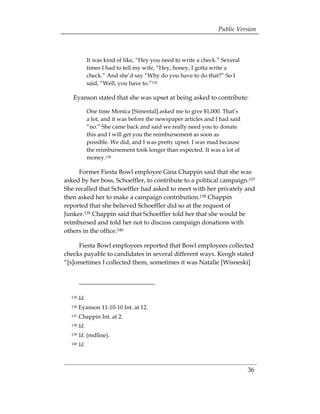 Public Version



              It was kind of like, “Hey you need to write a check.” Several
              times I had to tell my wife, “Hey, honey, I gotta write a
              check.” And she’d say “Why do you have to do that?” So I
              said, “Well, you have to.”135

   Eyanson stated that she was upset at being asked to contribute:

              One time Monica [Simental] asked me to give $1,000. That’s
              a lot, and it was before the newspaper articles and I had said
              “no.” She came back and said we really need you to donate
              this and I will get you the reimbursement as soon as
              possible. We did, and I was pretty upset. I was mad because
              the reimbursement took longer than expected. It was a lot of
              money.136

     Former Fiesta Bowl employee Gina Chappin said that she was
asked by her boss, Schoeffler, to contribute to a political campaign.137
She recalled that Schoeffler had asked to meet with her privately and
then asked her to make a campaign contribution.138 Chappin
reported that she believed Schoeffler did so at the request of
Junker.139 Chappin said that Schoeffler told her that she would be
reimbursed and told her not to discuss campaign donations with
others in the office.140

     Fiesta Bowl employees reported that Bowl employees collected
checks payable to candidates in several different ways. Keogh stated
“[s]ometimes I collected them, sometimes it was Natalie [Wisneski]




  135   Id.
  136   Eyanson 11-10-10 Int. at 12. 

  137   Chappin Int. at 2. 

  138   Id.
  139   Id. (redline). 

  140   Id. 




                                                                               36
 