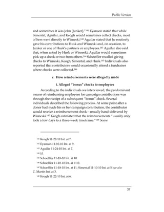 Public Version



and sometimes it was John [Junker].”141 Eyanson stated that while
Simental, Aguilar, and Keogh would sometimes collect checks, most
of hers went directly to Wisneski.142 Aguilar stated that he routinely
gave his contributions to Husk and Wisneski and, on occasion, to
Junker or one of Husk’s partners or employees.143 Aguilar also said
that, when asked by Husk or Wisneski, Aguilar would sometimes
pick up a check or two from others.144 Schoeffler recalled giving
checks to Wisneski, Keogh, Simental, and Husk.145 Individuals also
reported that contributors would occasionally attend a fundraiser
where checks were collected.146

                  c. How reimbursements were allegedly made

                      i. Alleged “bonus” checks to employees
     According to the individuals we interviewed, the predominant
means of reimbursing employees for campaign contributions was
through the receipt of a subsequent “bonus” check. Several
individuals described the following process. At some point after a
donor had made his or her campaign contribution, the contributor
would receive a reimbursement check—usually hand-delivered by
Wisneski.147 Keogh estimated that the reimbursements “usually only
took a few days to a three-week timeframe.”148 Some




   141   Keogh 11-22-10 Int. at 7.
   142   Eyanson 11-10-10 Int. at 9.
   143   Aguilar 11-24-10 Int. at 7.
   144   Id.
   145   Schoeffler 11-18-10 Int. at 10.
   146   Schoeffler 11-18-10 Int. at 9-10.
     Schoeffler 11-18-10 Int. at 11; Simental 11-10-10 Int. at 5; see also
   147

C. Martin Int. at 3.
   148   Keogh 11-22-10 Int. at 6.



                                                                             37
 