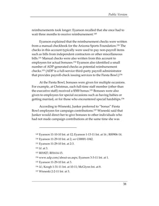 Public Version



reimbursements took longer: Eyanson recalled that she once had to
wait three months to receive reimbursement.149

       Eyanson explained that the reimbursement checks were written
from a manual checkbook for the Arizona Sports Foundation.150 The
checks in this account typically were used to pay non-payroll items
such as bills from independent contractors or other miscellaneous
bills.151 Manual checks were also written from this account to
employees for actual bonuses.152 Eyanson also identified a small
number of ADP-generated checks as potential reimbursement
checks.153 (ADP is a full-service third-party payroll administrator
that provides payroll-check issuing services to the Fiesta Bowl.)154

      At the Fiesta Bowl, bonuses were given for multiple occasions.
For example, at Christmas, each full-time staff member (other than
the executive staff) received a $500 bonus.155 Bonuses were also
given to employees for special occasions such as having babies or
getting married, or for those who encountered special hardships.156

     According to Wisneski, Junker preferred to “bonus” Fiesta
Bowl employees for campaign contributions.157 Wisneski said that
Junker would direct her to give bonuses to other individuals who
had not made campaign contributions at the same time she was



  149   Eyanson 11-10-10 Int. at 12; Eyanson 1-13-11 Int. at 16 ; R00906-14.
  150   Eyanson 11-29-10 Int. at 2; see C00001-1042.
  151   Eyanson 11-29-10 Int. at 2-3.
  152   Id. at 3.
  153   R01827; R01614-15.
  154   www.adp.com/about-us.aspx; Eyanson 3-3-11 Int. at 1.
  155   Eyanson 11-29-10 Int. at 3.
  156   Id.; Keogh 1-31-11 Int. at 10-11; McGlynn Int. at 8.
  157   Wisneski 2-2-11 Int. at 3.



                                                                               38
 