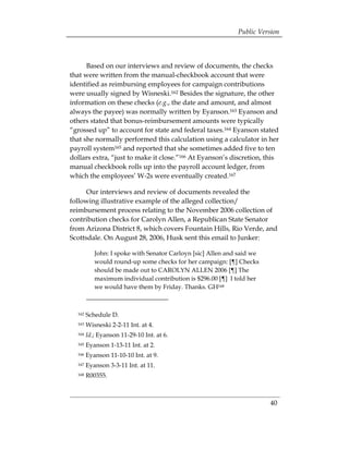 Public Version



      Based on our interviews and review of documents, the checks
that were written from the manual-checkbook account that were
identified as reimbursing employees for campaign contributions
were usually signed by Wisneski.162 Besides the signature, the other
information on these checks (e.g., the date and amount, and almost
always the payee) was normally written by Eyanson.163 Eyanson and
others stated that bonus-reimbursement amounts were typically
“grossed up” to account for state and federal taxes.164 Eyanson stated
that she normally performed this calculation using a calculator in her
payroll system165 and reported that she sometimes added five to ten
dollars extra, “just to make it close.”166 At Eyanson’s discretion, this
manual checkbook rolls up into the payroll account ledger, from
which the employees’ W-2s were eventually created.167

      Our interviews and review of documents revealed the
following illustrative example of the alleged collection/
reimbursement process relating to the November 2006 collection of
contribution checks for Carolyn Allen, a Republican State Senator
from Arizona District 8, which covers Fountain Hills, Rio Verde, and
Scottsdale. On August 28, 2006, Husk sent this email to Junker:

           John: I spoke with Senator Carloyn [sic] Allen and said we
           would round-up some checks for her campaign: [¶] Checks
           should be made out to CAROLYN ALLEN 2006 [¶] The
           maximum individual contribution is $296.00 [¶] I told her
           we would have them by Friday. Thanks. GH168



  162   Schedule D. 

  163   Wisneski 2-2-11 Int. at 4. 

  164   Id.; Eyanson 11-29-10 Int. at 6. 

  165   Eyanson 1-13-11 Int. at 2. 

  166   Eyanson 11-10-10 Int. at 9. 

  167   Eyanson 3-3-11 Int. at 11. 

  168   R00355. 




                                                                        40
 